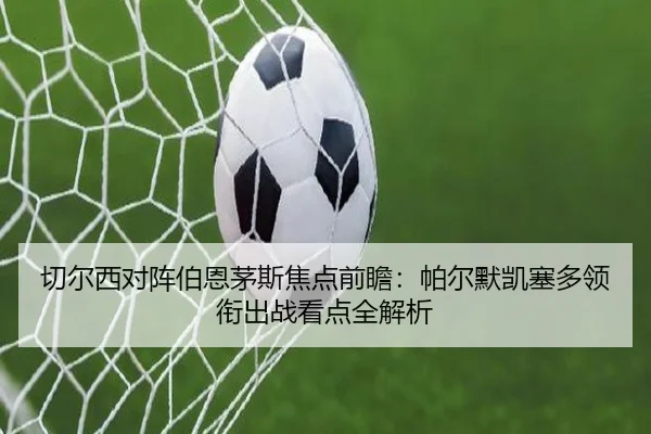 切尔西对阵伯恩茅斯焦点前瞻:帕尔默凯塞多领衔出战看点全解析